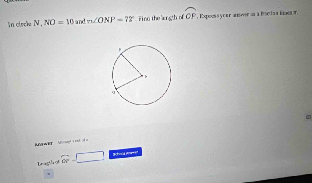 In circle N, NO=10 and m∠ ONP=72°. Find the length of widehat OP. Express your answer as a fraction times π. 
Answer Attempt 1 out of 2 
Length of overline OP= □ Submit Answer 
w