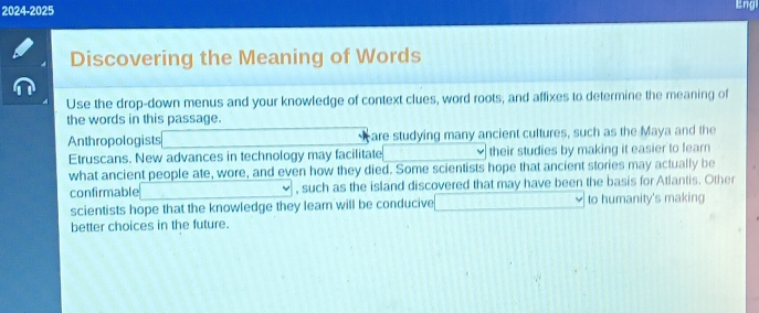 2024-2025 
Eng 
Discovering the Meaning of Words 
Use the drop-down menus and your knowledge of context clues, word roots, and affixes to determine the meaning of 
the words in this passage. 
Anthropologists are studying many ancient cultures, such as the Maya and the 
Etruscans. New advances in technology may facilitate □  their studies by making it easier to fearn 
what ancient people ate, wore, and even how they died. Some scientists hope that ancient stories may actually be 
confirmable (-1 , such as the island discovered that may have been the basis for Atlantis. Other 
scientists hope that the knowledge they lear will be conducive □ to humanity's making 
better choices in the future.