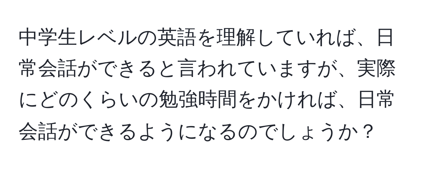 中学生レベルの英語を理解していれば、日常会話ができると言われていますが、実際にどのくらいの勉強時間をかければ、日常会話ができるようになるのでしょうか？