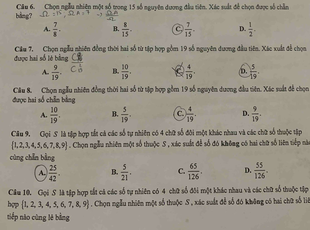 Chọn ngẫu nhiên một số trong 15 số nguyên dương đầu tiên. Xác suất để chọn được số chẵn
bằng?
A.  7/8 ·  8/15 .  7/15 .  1/2 .
B.
c.
D.
Câu 7. Chọn ngẫu nhiên đồng thời hai số từ tập hợp gồm 19 số nguyên dương đầu tiên. Xác xuất đề chọn
được hai số lẻ bằng
A.  9/19 .  10/19 . C.  4/19 . D.  5/19 .
B.
Câu 8. Chọn ngẫu nhiên đồng thời hai số từ tập hợp gồm 19 số nguyên dương đầu tiên. Xác suất để chọn
được hai số chẵn bằng
A.  10/19 .  5/19 . ) 4/19 .  9/19 .
B.
C.
D.
Câu 9. Gọi S là tập hợp tất cả các số tự nhiên có 4 chữ số đôi một khác nhau và các chữ số thuộc tập
 1,2,3,4,5,6,7,8,9. Chọn ngẫu nhiên một số thuộc S , xác suất để số đó không có hai chữ số liên tiếp này
cùng chẵn bằng
D.
A.  25/42 .  5/21 .  65/126 .  55/126 .
B.
C.
Câu 10. Gọi S là tập hợp tất cả các số tự nhiên có 4 chữ số đôi một khác nhau và các chữ số thuộc tập
hợp  1,2,3,4,5,6,7,8,9. Chọn ngẫu nhiên một số thuộc S , xác suất để số đó không có hai chữ số liê
tiếp nào cùng lẻ bằng