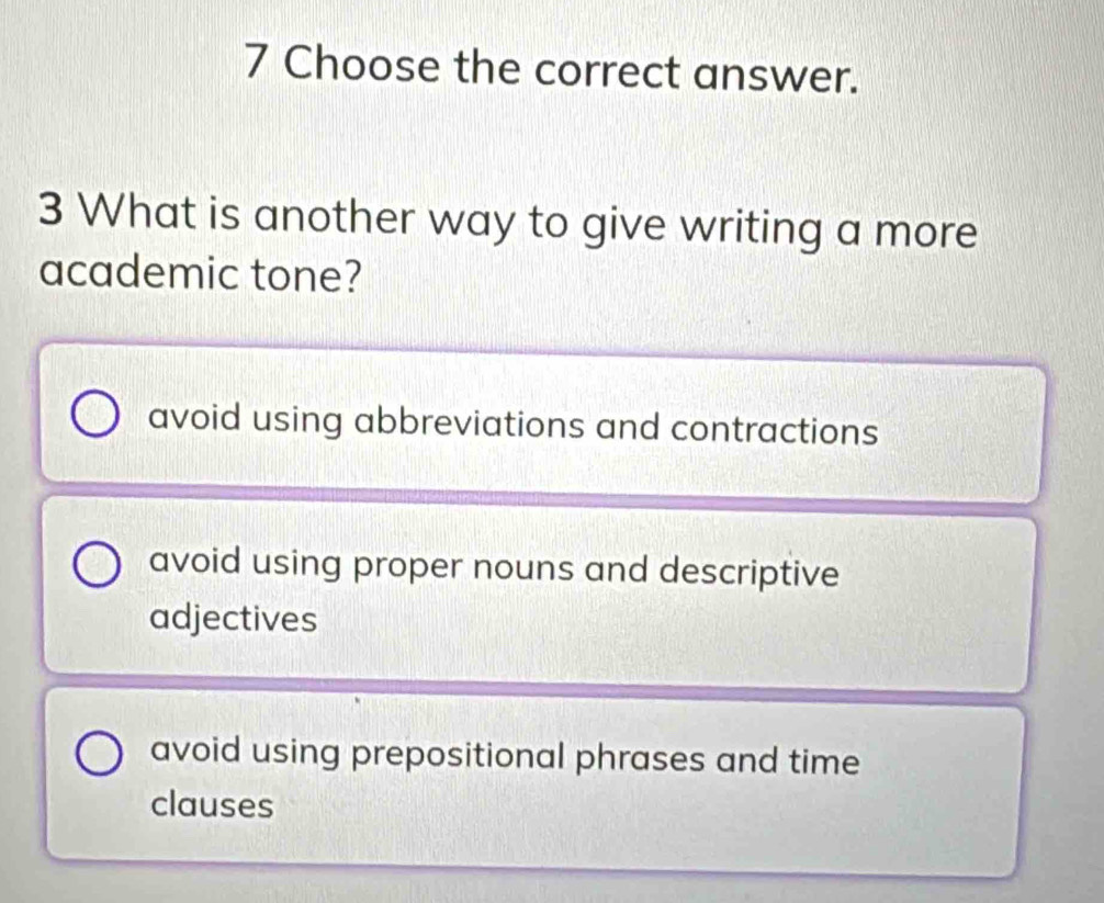 Choose the correct answer.
3 What is another way to give writing a more
academic tone?
avoid using abbreviations and contractions
avoid using proper nouns and descriptive
adjectives
avoid using prepositional phrases and time
clauses