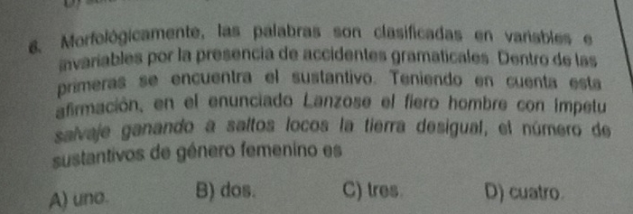 Morfológicamente, las palabras son clasificadas en varisbles e
avaríables por la presencia de accidentes gramaticales. Dentro de las
primeras se encuentra el sustantivo. Teniendo en cuenta esta
afirmación, en el enunciado Lanzose el fiero hombre con impetu
salvaje ganando a saltos locos la tierra desigual, el número de
sustantivos de género femenino es
A) uno. B) dos. C) tres. D) cuatro