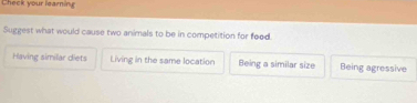 Check your learning
Suggest what would cause two animals to be in competition for food.
Having similar diets Living in the same location Being a similar size Being agressive