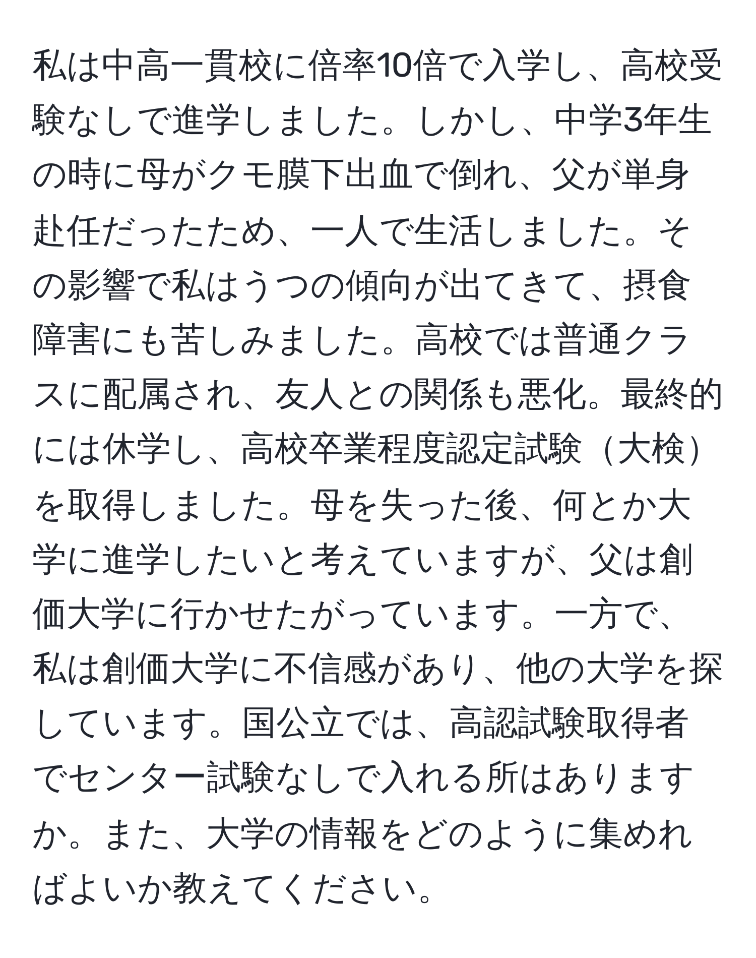 私は中高一貫校に倍率10倍で入学し、高校受験なしで進学しました。しかし、中学3年生の時に母がクモ膜下出血で倒れ、父が単身赴任だったため、一人で生活しました。その影響で私はうつの傾向が出てきて、摂食障害にも苦しみました。高校では普通クラスに配属され、友人との関係も悪化。最終的には休学し、高校卒業程度認定試験大検を取得しました。母を失った後、何とか大学に進学したいと考えていますが、父は創価大学に行かせたがっています。一方で、私は創価大学に不信感があり、他の大学を探しています。国公立では、高認試験取得者でセンター試験なしで入れる所はありますか。また、大学の情報をどのように集めればよいか教えてください。