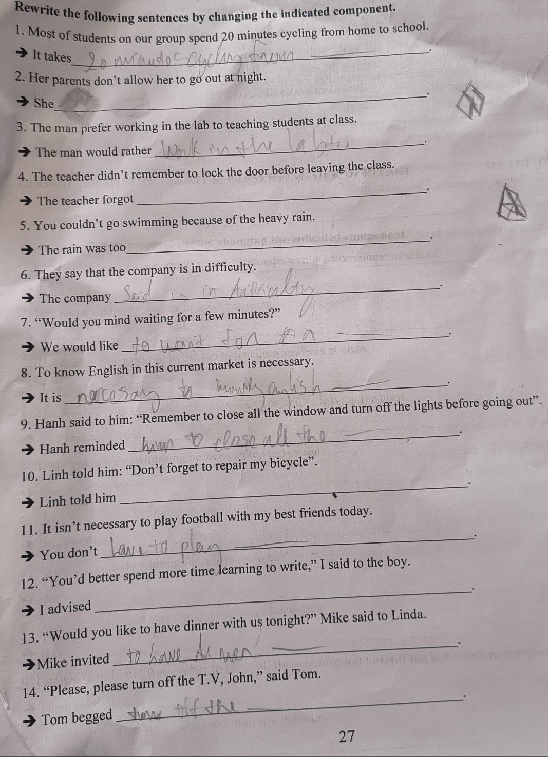 Rewrite the following sentences by changing the indicated component.
1. Most of students on our group spend 20 minutes cycling from home to school.
_.
It takes
2. Her parents don’t allow her to go out at night.
_.
She
3. The man prefer working in the lab to teaching students at class.
__.
The man would rather
4. The teacher didn’t remember to lock the door before leaving the class.
_.
The teacher forgot
5. You couldn’t go swimming because of the heavy rain.
_.
The rain was too
6. They say that the company is in difficulty.
_.
The company
7. “Would you mind waiting for a few minutes?”
_.
We would like
8. To know English in this current market is necessary.
_.
It is
9. Hanh said to him: “Remember to close all the window and turn off the lights before going out”.
Hanh reminded
_
10. Linh told him: “Don’t forget to repair my bicycle”.
_.
Linh told him
_
11. It isn’t necessary to play football with my best friends today.
You don’t
12. “You’d better spend more time learning to write,” I said to the boy.
_.
I advised
13. “Would you like to have dinner with us tonight?” Mike said to Linda.
_、
Mike invited
14. “Please, please turn off the T.V, John,” said Tom.
_.
Tom begged
27