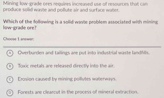 Mining low-grade ores requires increased use of resources that can
produce solid waste and pollute air and surface water.
Which of the following is a solid waste problem associated with mining
low-grade ore?
Choose 1 answer:
A) Overburden and tailings are put into industrial waste landflls.
B Toxic metals are released directly into the air.
c) Erosion caused by mining pollutes waterways.
b) Forests are clearcut in the process of mineral extraction.