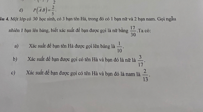 2
d) P(overline AB)= 2/5 . 
ầu 4. Một lớp có 30 học sinh, có 3 bạn tên Hà, trong đó có 1 bạn nữ và 2 bạn nam. Gọi ngẫu
nhiên 1 bạn lên bảng, biết xác suất để bạn được gọi là nữ bằng  17/30 .Ta có:
a) Xác suất đề bạn tên Hà được gọi lên bảng là  1/10 . 
b) Xác suất để bạn được gọi có tên Hà và bạn đó là nữ là  3/17 . 
c) Xác suất để bạn được gọi có tên Hà và bạn đó là nam là  2/13 .