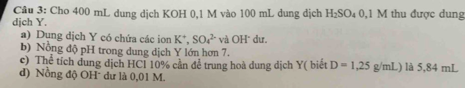 Cho 400 mL dung dịch KOH 0,1 M vào 100 mL dung dịch H_2SO_40,1M M thu được dung 
dịch Y. 
a) Dụng dịch Y có chứa các ion K^+,SO_4^(2-) và OH* dư. 
b) Nổng độ pH trong dung dịch Y lớn hơn 7. 
c) Thể tích dung dịch HCl 10% cần đề trung hoà dung dịch Y ( biết D=1,25g/mL) là 5,84 mL
d) Nồng độ OH dư là 0,01 M.