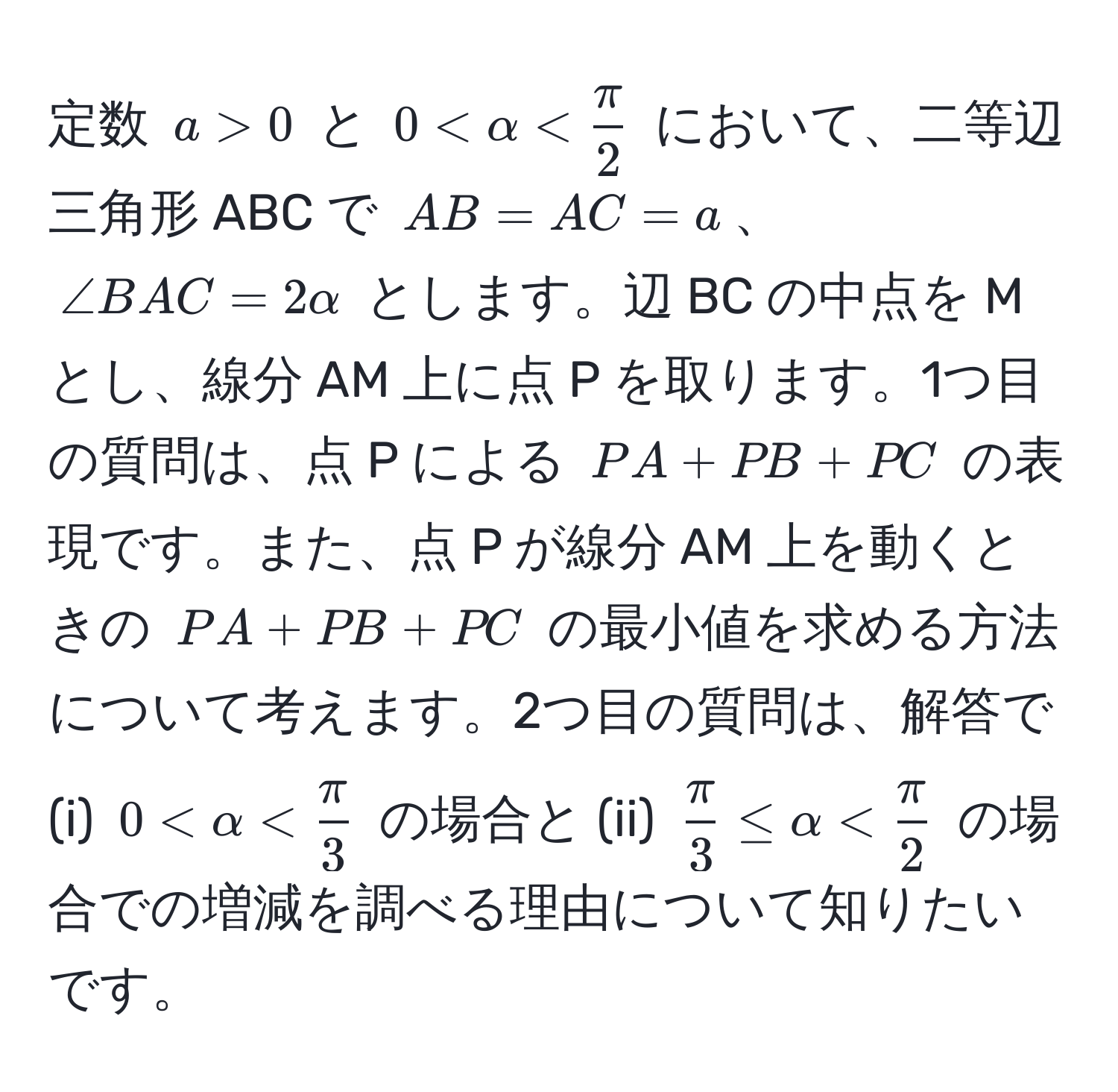 定数 $a > 0$ と $0 < alpha <  π/2 $ において、二等辺三角形 ABC で $AB = AC = a$、$∠ BAC = 2alpha$ とします。辺 BC の中点を M とし、線分 AM 上に点 P を取ります。1つ目の質問は、点 P による $PA + PB + PC$ の表現です。また、点 P が線分 AM 上を動くときの $PA + PB + PC$ の最小値を求める方法について考えます。2つ目の質問は、解答で (i) $0 < alpha <  π/3 $ の場合と (ii) $ π/3  ≤ alpha <  π/2 $ の場合での増減を調べる理由について知りたいです。