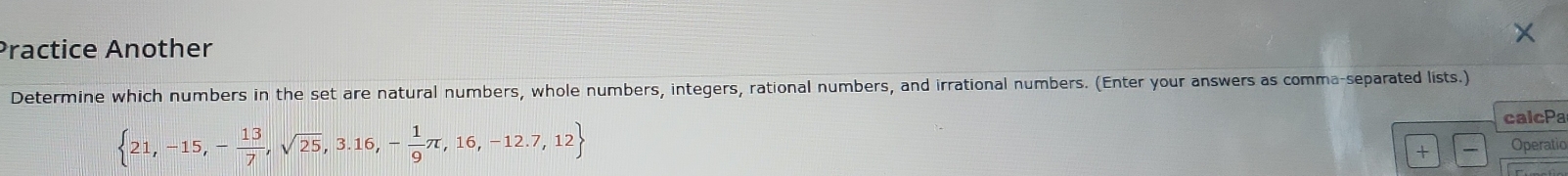 Practice Another 
Determine which numbers in the set are natural numbers, whole numbers, integers, rational numbers, and irrational numbers. (Enter your answers as comma-separated lists.) 
calcPa
 21,-15,- 13/7 ,sqrt(25),3.16,- 1/9 π ,16,-12.7,12 Operatio 
+