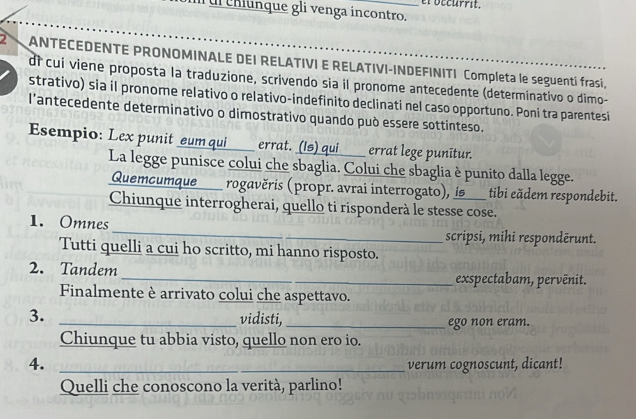 el occurrit. 
ul chiunque gli venga incontro. 
2 ANTECEDENTE PRONOMINALE DEI RELATIVI E RELATIVI-INDEFINITI Completa le seguenti frasi 
dì cui viene proposta la traduzione, scrivendo sia il pronome antecedente (determinativo o dimo- 
strativo) sia il pronome relativo o relativo-indefinito declinati nel caso opportuno. Poni tra parentesi 
l’antecedente determinativo o dimostrativo quando può essere sottinteso. 
Esempio: Lex punit eum qui _ errat. (Is) qui___ errat lege punītur. 
La legge punisce colui che sbaglia. Colui che sbaglia è punito dalla legge. 
Quemcumque___ rogavěris (propr. avrai interrogato), is___ tibi eădem respondebit. 
Chiunque interrogherai, quello ti risponderà le stesse cose. 
_ 
1. Omnes 
scripsi, mihi respondērunt. 
Tutti quelli a cui ho scritto, mi hanno risposto. 
2. Tandem 
_exspectabam, pervēnit. 
Finalmente è arrivato colui che aspettavo. 
3. _vidisti,_ 
ego non eram. 
Chiunque tu abbia visto, quello non ero io. 
4. _verum cognoscunt, dicant! 
Quelli che conoscono la verità, parlino!