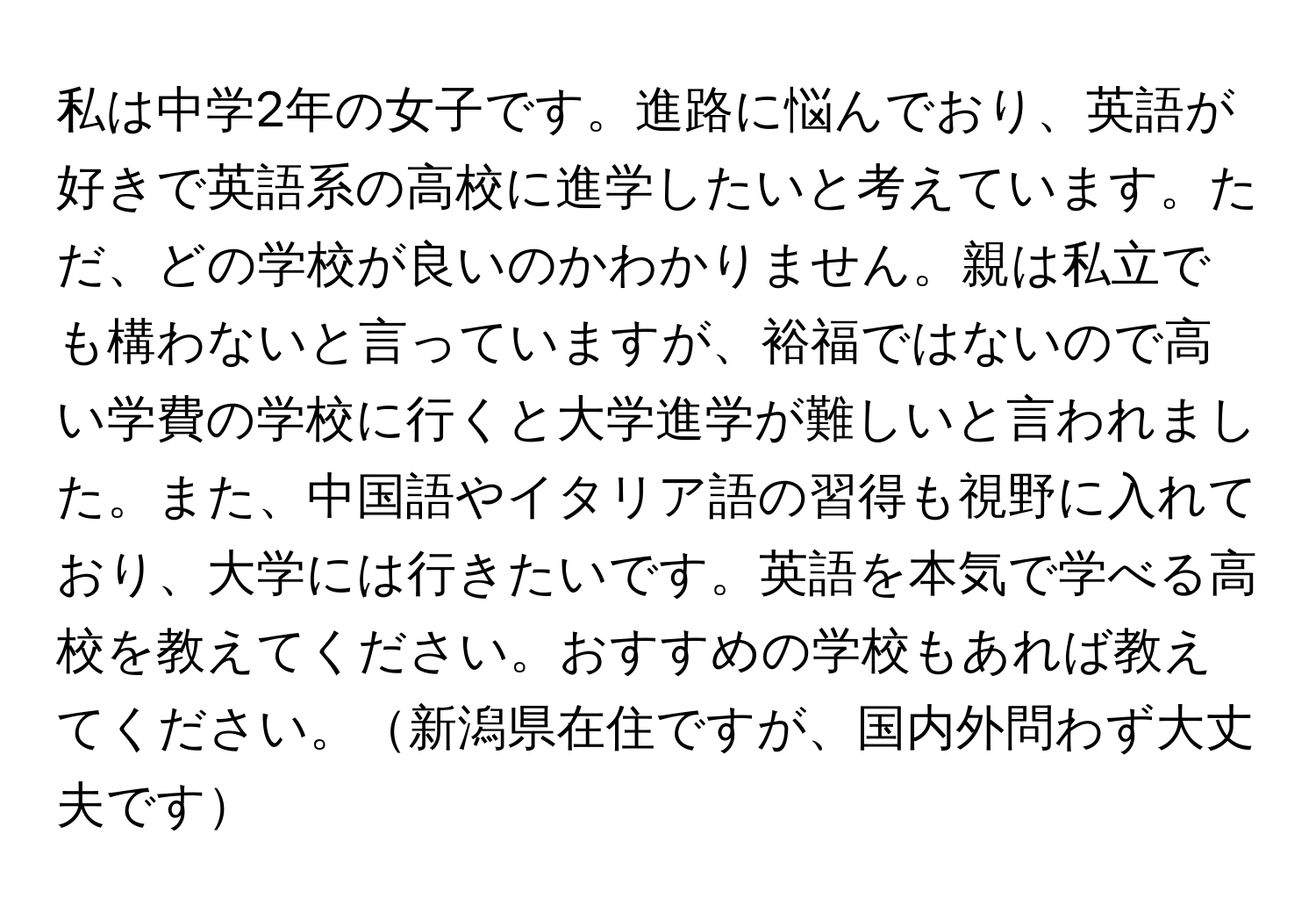 私は中学2年の女子です。進路に悩んでおり、英語が好きで英語系の高校に進学したいと考えています。ただ、どの学校が良いのかわかりません。親は私立でも構わないと言っていますが、裕福ではないので高い学費の学校に行くと大学進学が難しいと言われました。また、中国語やイタリア語の習得も視野に入れており、大学には行きたいです。英語を本気で学べる高校を教えてください。おすすめの学校もあれば教えてください。新潟県在住ですが、国内外問わず大丈夫です