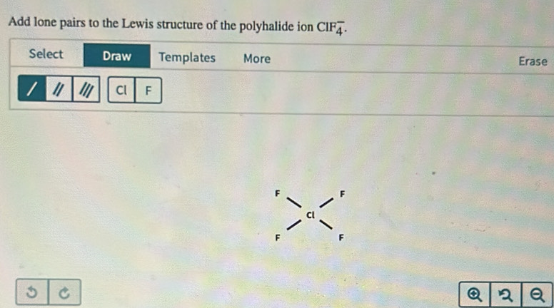 Add lone pairs to the Lewis structure of the polyhalide ion CIFoverline 4. 
Select Draw Templates More Erase 
Cl F
F F
Cl
F A
C
a