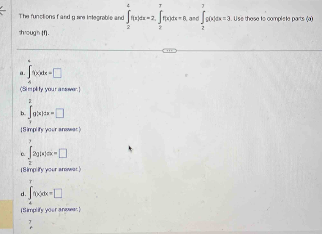 The functions f and g are integrable and ∈t _2^(4f(x)dx=2, ∈t _2^7f(x)dx=8 , and ∈t _2^7g(x)dx=3. . Use these to complete parts (a) 
through (f). 
4 
a. ∈t _4)f(x)dx=□
(Simplify your answer.) 
2 
b. ∈t _7g(x)dx=□
(Simplify your answer.) 
7 
c. ∈t _22g(x)dx=□
(Simplify your answer.) 
7 
d. ∈t _4f(x)dx=□
(Simplify your answer.) 
7