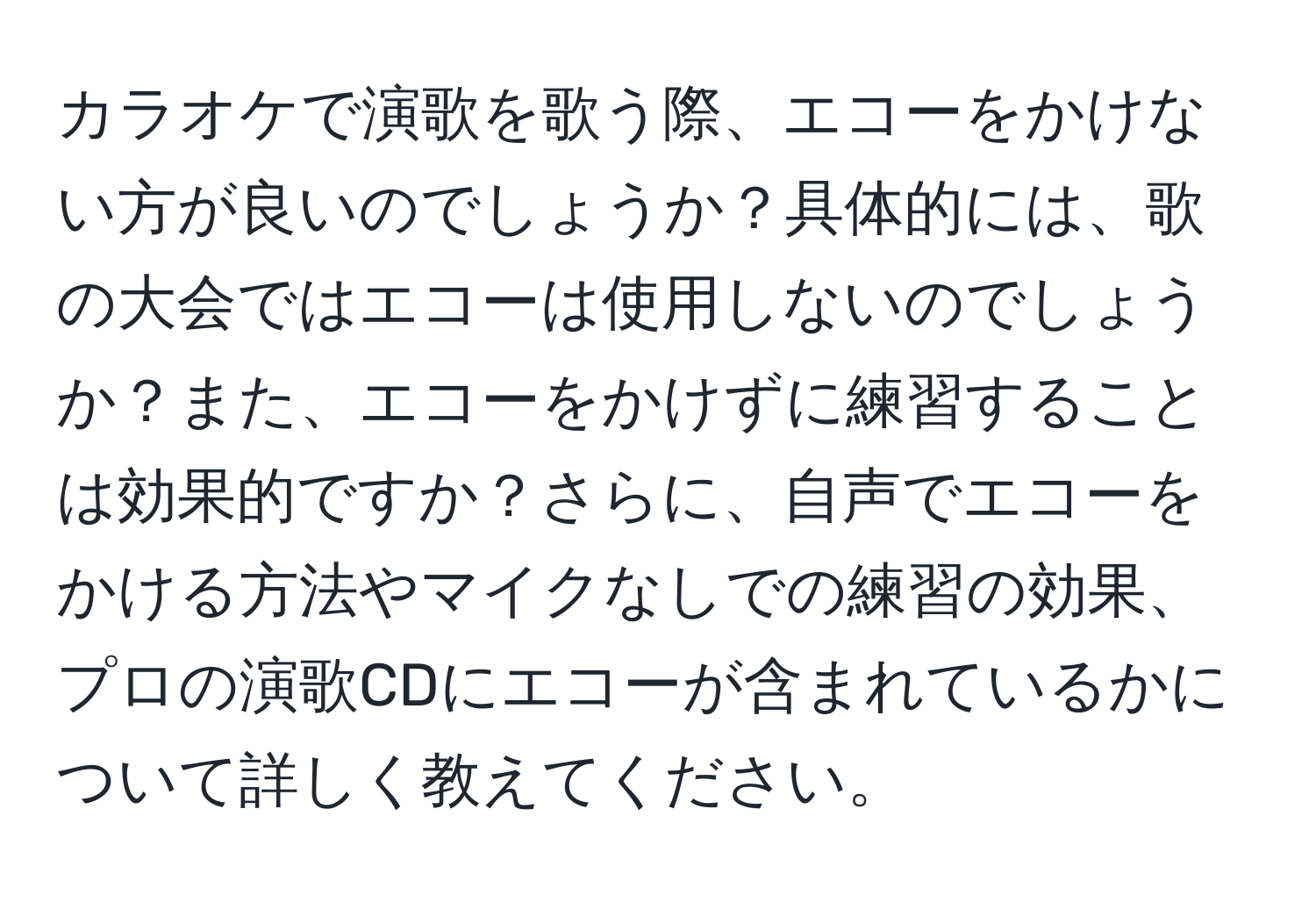 カラオケで演歌を歌う際、エコーをかけない方が良いのでしょうか？具体的には、歌の大会ではエコーは使用しないのでしょうか？また、エコーをかけずに練習することは効果的ですか？さらに、自声でエコーをかける方法やマイクなしでの練習の効果、プロの演歌CDにエコーが含まれているかについて詳しく教えてください。