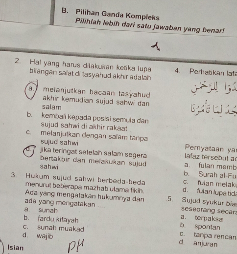 B. Pilihan Ganda Kompleks
Pilihlah lebih dari satu jawaban yang benar!
2. Hal yang harus dilakukan ketika lupa 4. Perhatikan lafa
bilangan salat di tasyahud akhir adalah
a.melanjutkan bacaan tasyahud 

akhir kemudian sujud sahwi dan twx
salam
b. kembali kepada posisi semula dan
sujud sahwi di akhir rakaat
c. melanjutkan dengan salam tanpa
sujud sahwi Pernyataan ya
d. jika teringat setelah salam segera lafaz tersebut ac
bertakbir dan melakukan sujud a. fulan memb
sahwi b. Surah al-Fu
c. fulan melak
3. Hukum sujud sahwi berbeda-beda d. fulan lupa tida
menurut beberapa mazhab ulama fikih.
Ada yang mengatakan hukumnya dan 5. Sujud syukur bia seseorang secar
ada yang mengatakan .... a. terpaksa
a. sunah
b. fardu kifayah b. spontan
c. sunah muakad c. tanpa rencan
d. wajib
d. anjuran
Isian