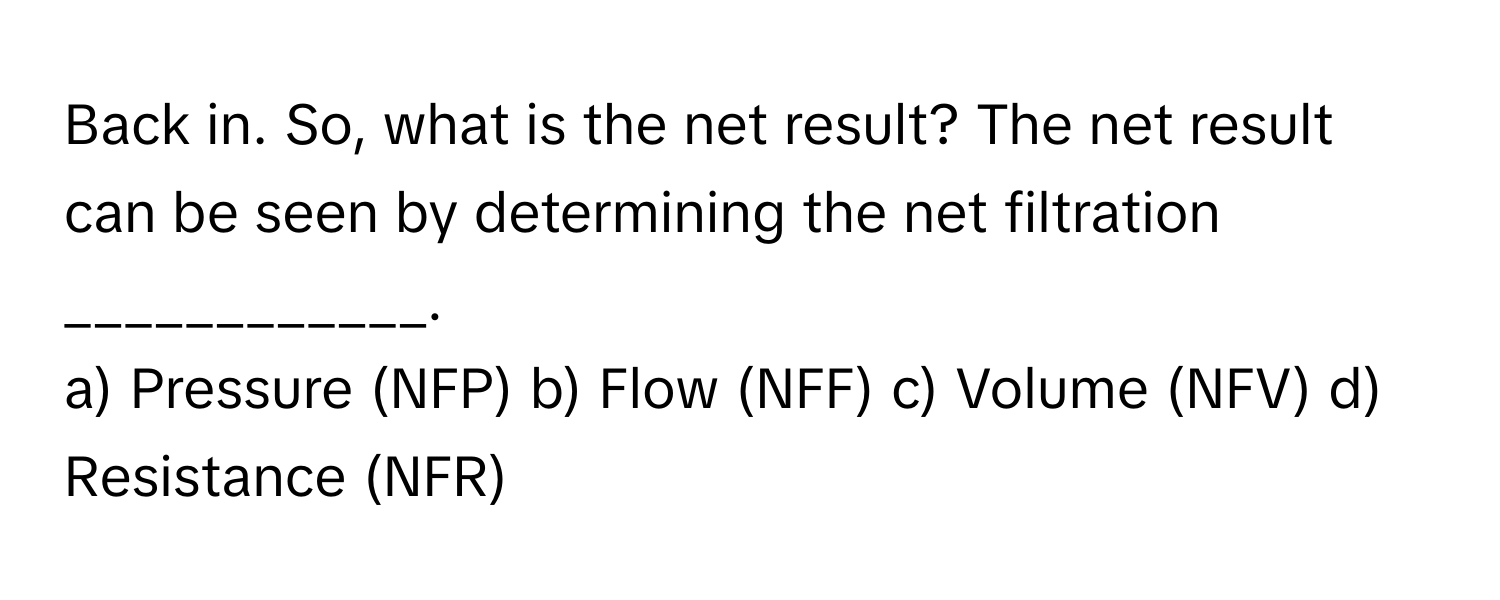 Back in. So, what is the net result? The net result can be seen by determining the net filtration ____________.

a) Pressure (NFP) b) Flow (NFF) c) Volume (NFV) d) Resistance (NFR)