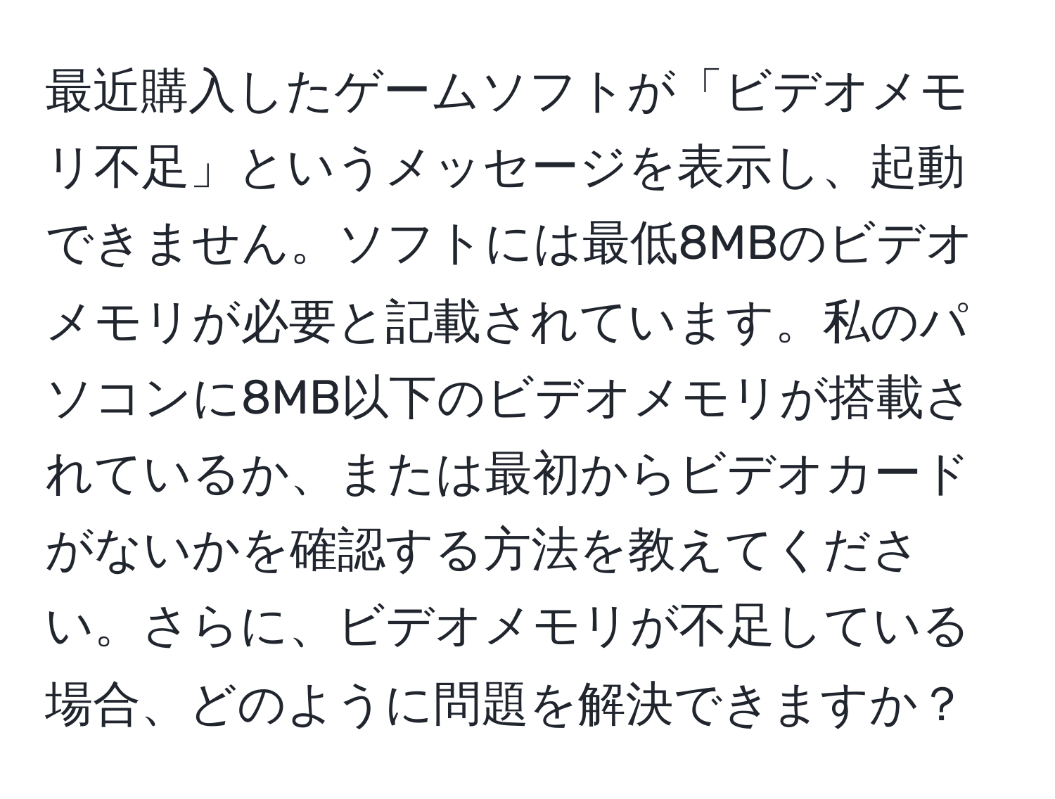 最近購入したゲームソフトが「ビデオメモリ不足」というメッセージを表示し、起動できません。ソフトには最低8MBのビデオメモリが必要と記載されています。私のパソコンに8MB以下のビデオメモリが搭載されているか、または最初からビデオカードがないかを確認する方法を教えてください。さらに、ビデオメモリが不足している場合、どのように問題を解決できますか？