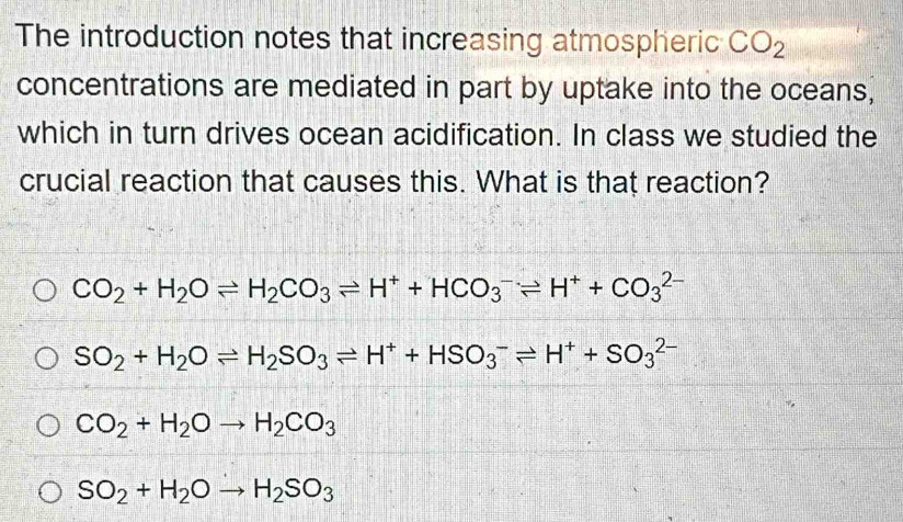 The introduction notes that increasing atmospheric CO_2
concentrations are mediated in part by uptake into the oceans,
which in turn drives ocean acidification. In class we studied the
crucial reaction that causes this. What is that reaction?
CO_2+H_2Oleftharpoons H_2CO_3leftharpoons H^++HCO_3^(-leftharpoons H^+)+CO_3^((2-)
SO_2)+H_2Oleftharpoons H_2SO_3leftharpoons H^++HSO_3^(-leftharpoons H^+)+SO_3^((2-)
CO_2)+H_2Oto H_2CO_3
SO_2+H_2Oto H_2SO_3