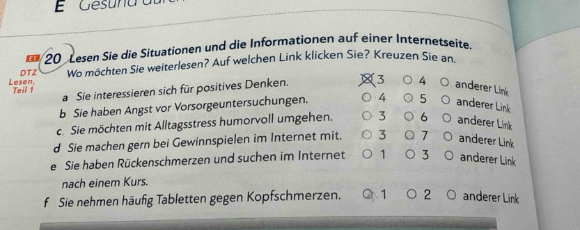 Gesuna 
E1 20 Lesen Sie die Situationen und die Informationen auf einer Internetseite.
DTZ Wo möchten Sie weiterlesen? Auf welchen Link klicken Sie? Kreuzen Sie an,
Lesen, 3 4 anderer Link
Teil 1 a Sie interessieren sich für positives Denken.
b Sie haben Angst vor Vorsorgeuntersuchungen. 4 5 anderer Link
c. Sie möchten mit Alltagsstress humorvoll umgehen. 3 6 anderer Link
d Sie machen gern bei Gewinnspielen im Internet mit. 3 7 anderer Link
e Sie haben Rückenschmerzen und suchen im Internet 1 3 anderer Link
nach einem Kurs.
f Sie nehmen häufig Tabletten gegen Kopfschmerzen. 1 2 anderer Link