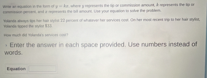 Write an equation in the form of y=kx , where y represents the tip or commission amount, k represents the tip or 
commission percent, and x represents the bill amount. Use your equation to solve the problem. 
Yolanda always tips her hair stylist 22 percent of whatever her services cost. On her most recent trip to her hair stylist, 
Yolanda tipped the stylist $33. 
How much did Yolanda's services cost? 
> Enter the answer in each space provided. Use numbers instead of 
words. 
Equation □