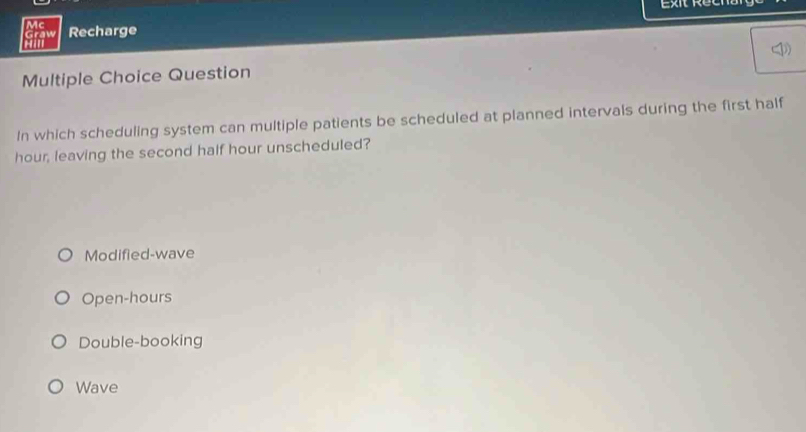 Exit Recna
Mc
Graw Recharge
Multiple Choice Question
In which scheduling system can multiple patients be scheduled at planned intervals during the first half
hour, leaving the second half hour unscheduled?
Modified-wave
Open-hours
Double-booking
Wave