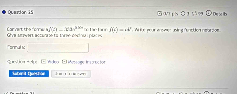 □ 0/2 pts つ 3 99 Details 
Convert the formula f(t)=333e^(0.09t) to the form f(t)=ab^t Write your answer using function notation. 
Give answers accurate to three decimal places 
Formula: 
Question Help: Video Message instructor 
Submit Question Jump to Answer