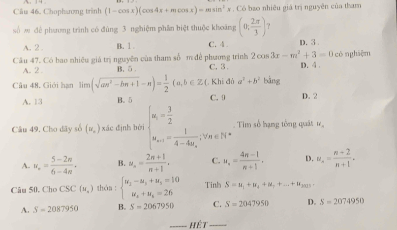 14 . D.
Câu 46. Chophương trình (1-cos x)(cos 4x+mcos x)=msin^2x. Có bao nhiêu giá trị nguyên của tham
số mỹ để phương trình có đúng 3 nghiệm phân biệt thuộc khoảng (0; 2π /3 ) ?
A. 2 . B. 1 . C. 4 . D. 3.
Câu 47. Có bao nhiêu giá trị nguyên của tham số π để phương trình 2cos 3x-m^2+3=0 có nghiệm
A. 2 . B. 5 . C. 3. D. 4 .
Câu 48. Giới hạn limlimits (sqrt(an^2-bn+1)-n)= 1/2 (a,b∈ Z (. Khi đó a^2+b^2 bằng
A. 13 B. 5 C. 9 D. 2
Câu 49. Cho dãy số (u_n) xác định bởi beginarrayl u_1= 3/2  u_n+1=frac 14-4u_n,v_n∈ N^*endarray.. Tìm số hạng tổng quát u_n
A. u_n= (5-2n)/6-4n . B. u_n= (2n+1)/n+1 . C. u_n= (4n-1)/n+1 . D. u_n= (n+2)/n+1 .
Câu 50. Cho CSC(u_n) thỏa : beginarrayl u_2-u_3+u_5=10 u_4+u_6=26endarray. Tinh S=u_1+u_4+u_7+...+u_2023·
A. S=2087950 B. S=2067950 C. S=2047950 D. S=2074950
------ hệt ------