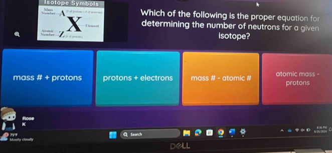 Isotope Symbols
Number Maws Which of the following is the proper equation for
Element determining the number of neutrons for a given 
Number Atomic * of prokoss)
isotope?
mass # + protons protons + electrons mass # - atomic # atomic mass -
protons
Rose
K
*
Mostly cloudy 75'F
Search