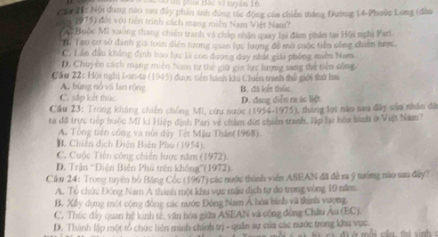 ph Bác vị tuyes 16
Căi 21: Nội dung nào sau đây phần ảnh đùng tác động của chiến thắng Đường 14-Phước Long (đân
nm 1975) đời với tiên trình cách mạng miên Nam Việt Nam?
*Ai Buộc Mi xuờng thang chiến tranh và chấp nhân quay lại đâm phân tại Hội nghị Pan
To Tạo cơ sở đánh giá loàn diễn tương quan lực lượng đề mở cuộc tiên công chiến lược,
C. Lần đầu không định bạo lực là con đương duy nhật giải phống miền Nam.
D. Chuyên sách mạng miền Nam từ thế giữ gin lực lượng sang thể tiên công
Câu 22: Hội nghị I-an-ta (1945) được tiền hành khi Chiến tranh thế giới thứ hai
A. bùng nổ và lan rộng B. đã kết thúc
C. sắp kết thúc D. đang diễn ra ác liệt
Cầu 23: Trong kháng chiến chông Mi, cứu nước (1954-1975), tháng lợi nào sau đây sửa nhân đã
ta đã trực tiếp bưộc Mi ki Hiệp định Pari về chẩm đến chiến tranh, lập lại hòa bình ở Việt Nam?
A. Tổng tiên công và nổi đây Tết Mậu Thân(1968).
B. Chiến địch Điện Biên Phú (1954).
C. Cuộc Tiền công chiến lược năm (1972).
D. Trận ''Điện Biện Phú trên không''(1972).
Cầu 24: Trong tuyên bộ Bảng Cốc (1967) các nước thành viên ASEAN đã đề ra ý tướng nào sau đây?
A. Tổ chức Đông Nam A thành một khu vực mậu dịch tự do trong vòng 10 năm
B. Xily dựng một cộng đồng các nước Đông Nam Á hòa bình và thịnh vượng.
C. Thúc đây quan hệ kinh tế, văn hóa giữa ASEAN và cộng đồng Châu Au (EC).
D. Thành lập một tổ chức liên minh chính trị - quân sự của các nước trong khu vục.