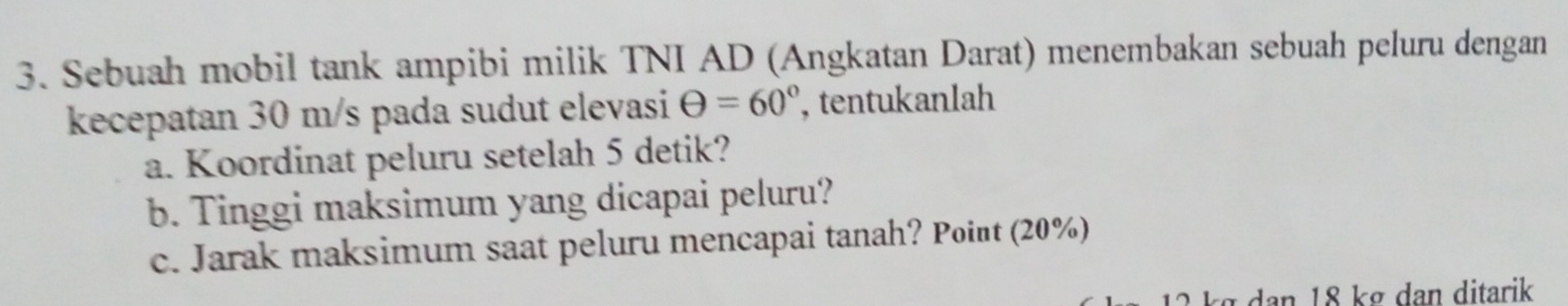 Sebuah mobil tank ampibi milik TNI AD (Angkatan Darat) menembakan sebuah peluru dengan 
kecepatan 30 m/s pada sudut elevasi Theta =60° , tentukanlah 
a. Koordinat peluru setelah 5 detik? 
b. Tinggi maksimum yang dicapai peluru? 
c. Jarak maksimum saat peluru mencapai tanah? Point (20%)
2 kg dan 18 kg dan ditarik