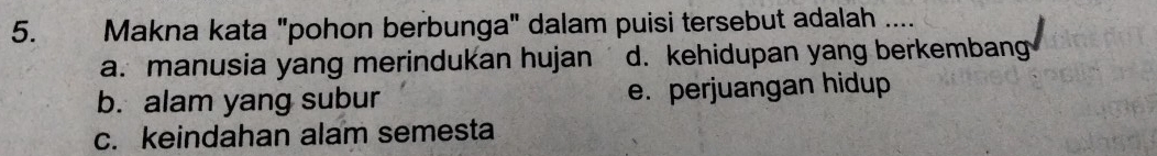 Makna kata "pohon berbunga" dalam puisi tersebut adalah ....
a. manusia yang merindukan hujan d. kehidupan yang berkembang
b. alam yang subur e. perjuangan hidup
c. keindahan alam semesta