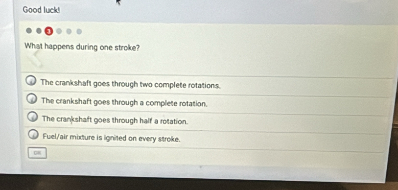 Good luck!
What happens during one stroke?
The crankshaft goes through two complete rotations.
The crankshaft goes through a complete rotation.
The crankshaft goes through half a rotation.
Fuel/air mixture is ignited on every stroke.
08