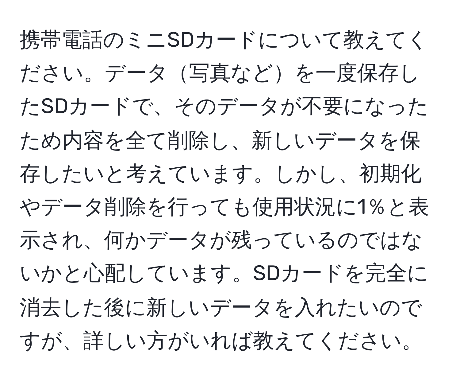 携帯電話のミニSDカードについて教えてください。データ写真などを一度保存したSDカードで、そのデータが不要になったため内容を全て削除し、新しいデータを保存したいと考えています。しかし、初期化やデータ削除を行っても使用状況に1％と表示され、何かデータが残っているのではないかと心配しています。SDカードを完全に消去した後に新しいデータを入れたいのですが、詳しい方がいれば教えてください。