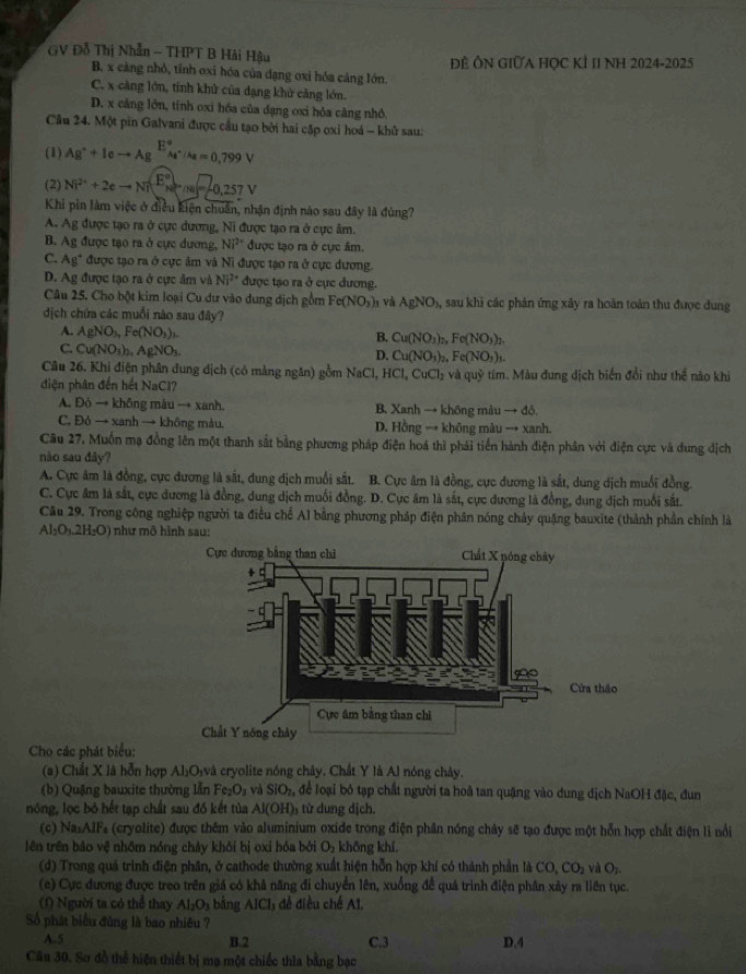 GV Đỗ Thị Nhẫn - THPT B Hải Hậu Đề ÔN GIữA HọC KÍ II NH 2024-2025
B. x càng nhỏ, tỉnh oxi hóa của dạng oxi hóa cáng lớn.
C. x càng lớn, tính khử của dạng khử cảng lớn.
D. x cảng lớn, tính oxi hóa của dạng oxi hỏa cảng nhỏ.
Câu 24. Một pin Galvani được cầu tạo bởi hai cặp oxi hoá - khủ sau:
(1) Ag^++Ieto Ag^(E^circ)As^+/As=0,799V
(2) Ni^(2+)+2eto Ni^((E^circ))_Nim=_-0,257V
Khi pin làm việc ở điều kiện chuẩn, nhận định nào sau đây là đùng?
A. Ag được tạo ra ở cực dương, Ni được tạo ra ở cực âm.
B. Ag được tạo ra ở cực dương, Ni^(2+) được tạo ra ở cực âm.
C. Ag* được tạo ra ở cực âm và Ni được tạo ra ở cực dương.
D. Ag được tạo ra ở cực âm và Ni^(2+) được tạo ra ở cục đương.
Câu 25. Cho bột kim loại Cu dư vào dung địch gồm Fe(NO_3) và AgNO_3, sau khi các phản ứng xây ra hoàn toàn thu được dung
dịch chứa các muồi nào sau đây?
A. AgNO_3,Fe(NO_3)_3. B. Cu(NO_3)_2, Fe(NO_3)_2.
C. Cu(NO_3)_2,AgNO_3.
D. Cu(NO_3)_2, Fe(NO_3)_3.
Câu 26, Khi điện phân dung địch (có màng ngăn) gồm NaCl. HCl,CuCl_2 v quy
diện phân đến hết NaCl? * tim. Màu đung dịch biến đổi như thể nào khi
A. D6to kh6 ng mài 1to xan h. B. Xanh → không màu to ddelta
C. 96to xanhto kh6 g màu D. Hồng → không màu → xanh.
Câu 27, Muốn mạ đồng lên một thanh sắt bằng phương pháp điện hoá thì phải tiền hành điện phân với điện cực và dung địch
nào sau đây?
A. Cực âm là đồng, cực đương là sắt, dung địch muối sắt. B. Cực âm là đồng, cực dương là sắt, dung dịch muối đồng.
C. Cực âm là sắt, cực dương là đồng, dung dịch muối đồng. D. Cực âm là sắt, cực đương là đồng, dung địch muối sắt.
Câu 29. Trong công nghiệp người ta điều chế Al bằng phương pháp điện phân nóng chảy quặng bauxite (thành phần chính là
Al_2O_3.2H_2O) như mô hình sau:
Cho các phát biểu:
(a) Chất X là hỗn hợp Al₃O₃và cryolite nóng chây. Chất Y là Al nóng chây.
(b) Quậng bauxite thường lẫn Fe_2O_3 và SIO_2n để loại bỏ tạp chất người ta hoã tan quặng vào dung dịch NaOH đặc, đun
nóng, lọc bỏ hết tạp chất sau đồ kết tủa Al(OH)_3 từ dung dịch.
(c) Na_3A1F a (cryolite) được thêm vào aluminium oxide trong điện phân nóng chây sẽ tạo được một hỗn hợp chất điện lì nổi
lên trên bảo vệ nhồm nóng chảy khỏi bị oxi hóa bởi O_2 không khí,
(d) Trong quá trình điện phân, ở cathode thường xuất hiện hỗn hợp khí có thành phần là CO,CO_2 và O_2.
(e) Cực đương được treo trên giá có khả năng đi chuyển lên, xuống đề quá trình điện phân xây ra liên tục.
(f) Người ta có thể thay Al_2O_3 bằng AlCl_3 đề điều chế A1.
Số phát biểu đùng là bao nhiêu ? D.4
A.5 B.2 C.3
Câu 30. Sơ đồ thể hiện thiết bị mạ một chiếc thia bằng bạc