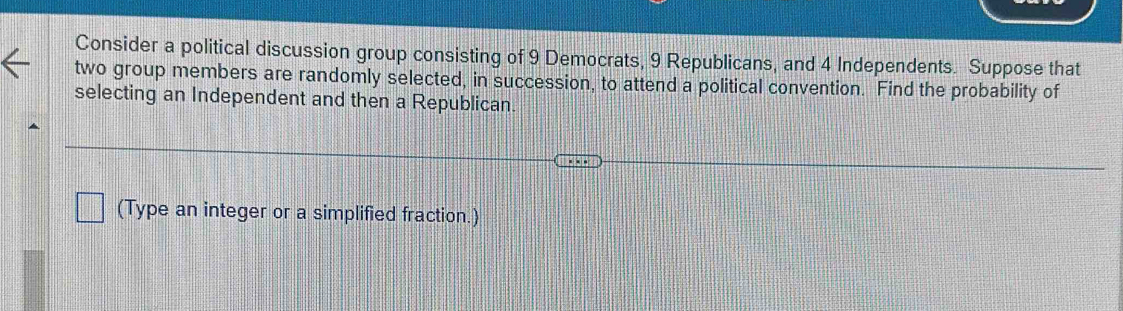 Consider a political discussion group consisting of 9 Democrats, 9 Republicans, and 4 Independents. Suppose that 
two group members are randomly selected, in succession, to attend a political convention. Find the probability of 
selecting an Independent and then a Republican 
(Type an integer or a simplified fraction.)