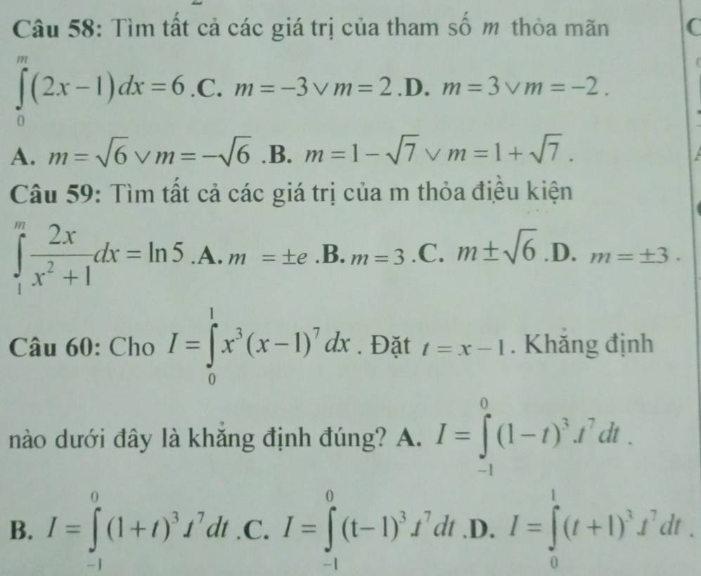 Tìm tất cả các giá trị của tham số m thỏa mãn C
∈tlimits _0^(m(2x-1)dx=6 C. m=-3vee m=2 .D. m=3vee m=-2.
A. m=sqrt(6)vm=-sqrt 6) .B. m=1-sqrt(7)* m=1+sqrt(7). 
Câu 59: Tìm tất cả các giá trị của m thỏa điều kiện
∈tlimits _1^(mfrac 2x)x^2+1dx=ln 5 .A. m=± e.B. _ .m=3 .C. m± sqrt(6) .D. m=± 3. 
< 
Câu 60: Cho  I=∈tlimits _0^(1x^3)(x-1)^7dx. Đặt t=x-1. Khăng định
nào dưới đây là khẳng định đúng? A. I=∈tlimits _(-1)^0(1-t)^3t^7dt.
B. I=∈tlimits _(-1)^0(1+t)^3I^7dt .C. I=∈tlimits _(-1)^0(t-1)^3f^7dt .D. I=∈tlimits _0^(1(t+1)^3)t^7dt.