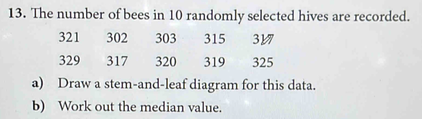 The number of bees in 10 randomly selected hives are recorded.
321 302 303 315 317
329 317 320 319 325
a) Draw a stem-and-leaf diagram for this data. 
b) Work out the median value.