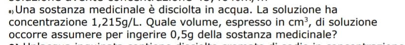 #Una sostanza medicinale è disciolta in acqua. La soluzione ha 
concentrazione 1,215g/L. Quale volume, espresso in cm^3 , di soluzione 
occorre assumere per ingerire 0,5g della sostanza medicinale?