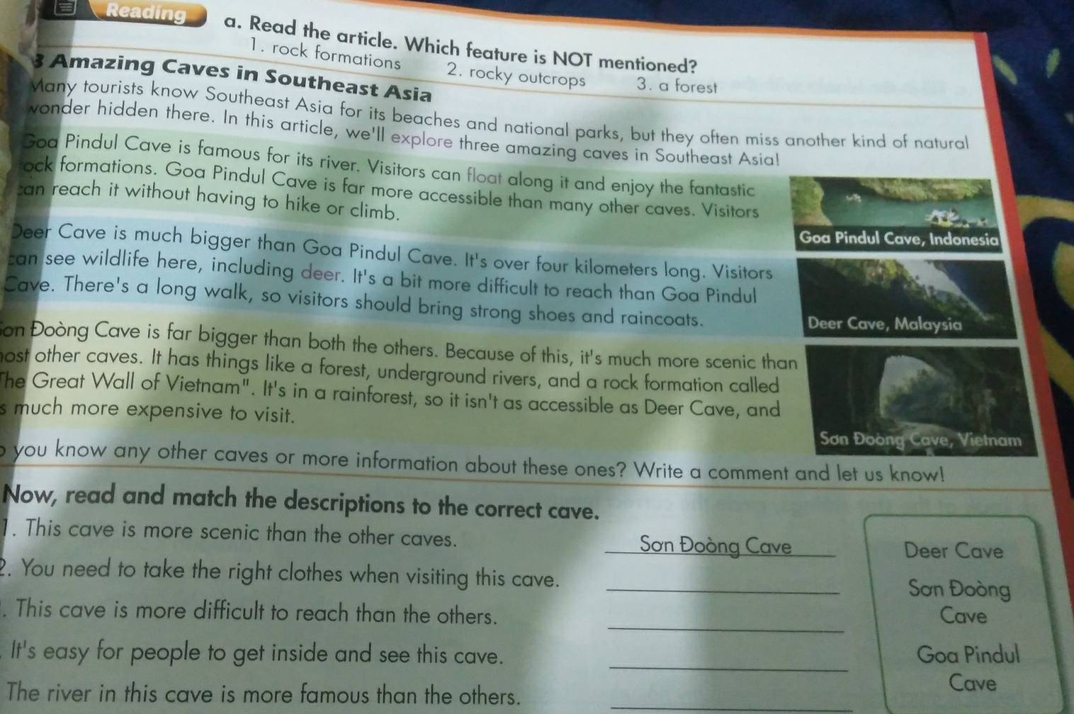 Reading a. Read the article. Which feature is NOT mentioned?
1. rock formations 2. rocky outcrops 3. a forest
3 Amazing Caves in Southeast Asia
Many tourists know Southeast Asia for its beaches and national parks, but they often miss another kind of natural
wonder hidden there. In this article, we'll explore three amazing caves in Southeast Asia!
Goa Pindul Cave is famous for its river. Visitors can float along it and enjoy the fantastic
ock formations. Goa Pindul Cave is far more accessible than many other caves. Visitors 
an reach it without having to hike or climb.
Goa Pindul Cave, Indonesia
Deer Cave is much bigger than Goa Pindul Cave. It's over four kilometers long. Visitors
can see wildlife here, including deer. It's a bit more difficult to reach than Goa Pindul
Cave. There's a long walk, so visitors should bring strong shoes and raincoats.
Deer Cave, Malaysia
Son Đoòng Cave is far bigger than both the others. Because of this, it's much more scenic than
most other caves. It has things like a forest, underground rivers, and a rock formation called
The Great Wall of Vietnam". It's in a rainforest, so it isn't as accessible as Deer Cave, and
s much more expensive to visit.
Sơn Đoòng Cave, Vietnam
o you know any other caves or more information about these ones? Write a comment and let us know!
Now, read and match the descriptions to the correct cave.
1. This cave is more scenic than the other caves.
I Sơn Đoòng Cave Deer Cave
2. You need to take the right clothes when visiting this cave. _Sơn Đoòng
_
. This cave is more difficult to reach than the others. Cave
_
It's easy for people to get inside and see this cave. Goa Pindul
Cave
The river in this cave is more famous than the others._
