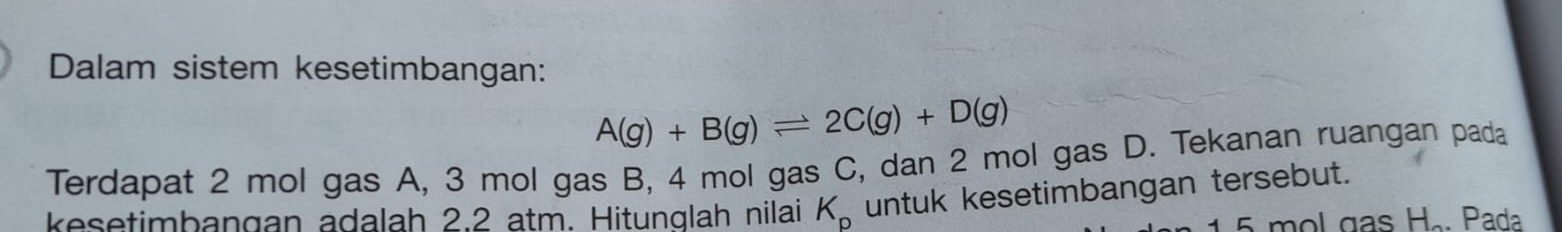 Dalam sistem kesetimbangan:
A(g)+B(g)leftharpoons 2C(g)+D(g)
Terdapat 2 mol gas A, 3 mol gas B, 4 mol gas C, dan 2 mol gas D. Tekanan ruangan pada 
kesetimbangan adalah 2.2 atm. Hitunglah nilai K_p untuk kesetimbangan tersebut.
15 mol gas H.. Pada