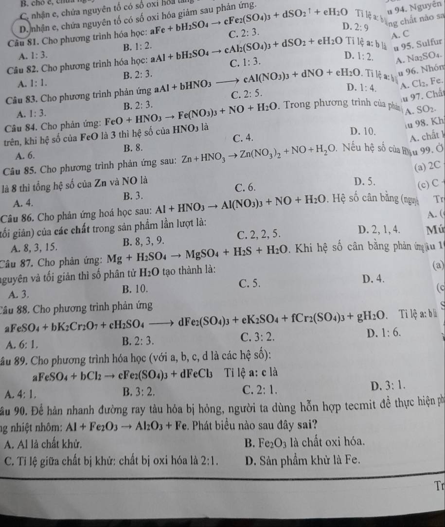 B. chó c, chú.
# 94. Nguyên
C. nhận e, chứa nguyên tố có số oxỉ hồi l
Ti lệ : páng chất nào sa
D. nhận e, chứa nguyên tố có số oxi hóa giảm sau phản ứng.
D. 2:9
Câu 81. Cho phương trình hóa học: aFe+bH_2SO_4to cFe_2(SO_4)_3+dSO_2^(1+eH_2)O C. 2:3.
A. C
A. 1:3. B. 1:2.
Ti lệ a:b là u 95. Sulfur
Câu 82. Cho phương trình hóa học: aAl+bH_2SO_4to cAl_2(SO_4)_3+dSO_2+eH_2O C. 1:3.
D. 1:2. A. Na2SO₄.
B. 2:3.. Tỉ lệ a: b
u 96. Nhóm
A. 1:1.
D. 1:4. A. Cl₂, Fe.
Câu 83. Cho phương trình phản ứng aAl+bHNO_3to cAl(NO_3)_3+dNO+eH_2O C. 2:5.
au 97. Chất
A. 1:3.
Câu 84. Cho phản ứng: FeO+HNO_3to Fe(NO_3)_3+NO+H_2O B. 2:3.. Trong phương trình của phản
u 98. Kh
trên, khi hệ số của FeO là 3 thì hệ số của HNO_3 là A. SO_2.
D. 10.
C. 4. A. chất k
A. 6. B. 8.
Câu 85. Cho phương trình phản ứng sau: Zn+HNO_3to Zn(NO_3)_2+NO+H_2O *  Nếu hệ số của Hậu 99. Ở
(a) 2C
là 8 thì tổng hệ số của Zn và NO là
A. 4. B. 3. C. 6.
D. 5. (c) C 
Câu 86. Cho phản ứng hoá học sau: Al+HNO_3to Al(NO_3)_3+NO+H_2O. Hệ shat 0 cân bằng (nguy Tr
gối giản) của các chất trong sản phẩm lần lượt là: A. (
A. 8, 3, 15. B. 8, 3, 9. C. 2, 2, 5.
D. 2, 1, 4. Mú
Câu 87. Cho phản ứng: Mg+H_2SO_4to MgSO_4+H_2S+H_2O.  Khi hệ số cân bằng phản ứnm âu 11
nguyên và tối giản thì số phân tử H_2O tạo thành là:
(a)
A. 3. B. 10. C. 5.
D. 4.
(c
Câu 88, Cho phương trình phản ứng
  
Ti lệ a: b|
FeSO_4+bK_2Cr_2O_7+cH_2SO_4to dFe_2(SO_4)_3+eK_2SO_4+fCr_2(SO_4)_3+gH_2O 1:6.
A. 6:1,
B. 2:3.
C. 3:2.
D.
âu 89. Cho phương trình hóa học (với a, b, c, d là các hệ số):
aFeSO_4+bCl_2to cFe_2(SO_4)_3+dFeCl_3 Tiỉ lệ a:cla
A. 4:1, B. 3:2. C. 2:1.
D. 3:1.
ầu 90. Để hàn nhanh đường ray tàu hỏa bị hóng, người ta dùng hỗn hợp tecmit đề thực hiện phố
ng nhiệt nhôm: Al+Fe_2O_3to Al_2O_3+Fe. Phát biểu nào sau đây sai?
A. Al là chất khử. B. Fe_2O_3 là chất oxi hóa.
C. Tỉ lệ giữa chất bị khử: chất bị oxi hóa là 2:1. D. Sản phẩm khử là Fe.
Tr