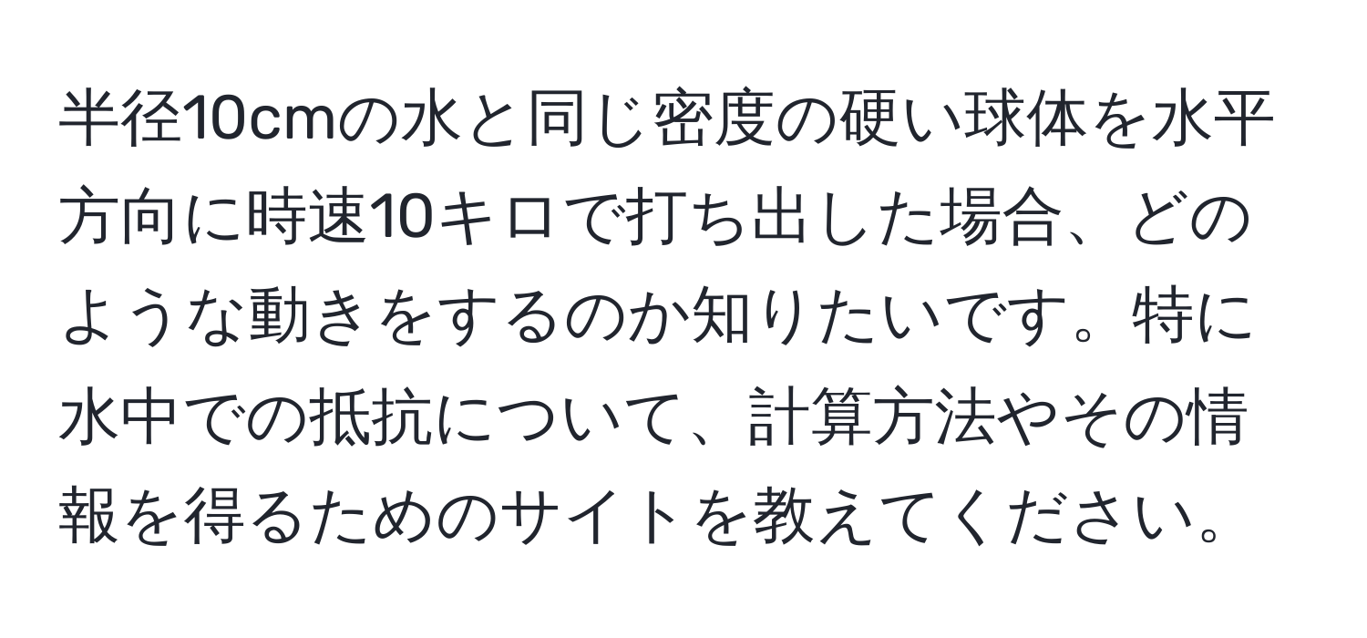 半径10cmの水と同じ密度の硬い球体を水平方向に時速10キロで打ち出した場合、どのような動きをするのか知りたいです。特に水中での抵抗について、計算方法やその情報を得るためのサイトを教えてください。