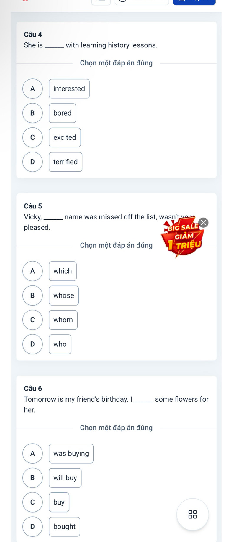 She is _with learning history lessons.
Chọn một đáp án đúng
A interested
B bored
C excited
D terrified
Câu 5
Vicky, _name was missed off the list, wasn't ver y 
pleased. big sale
GIảM 7
Chọn một đáp án đúng Triêu
A which
B whose
C whom
D who
Câu 6
Tomorrow is my friend's birthday. I_ some flowers for
her.
Chọn một đáp án đúng
A was buying
B will buy
C buy
8
D bought