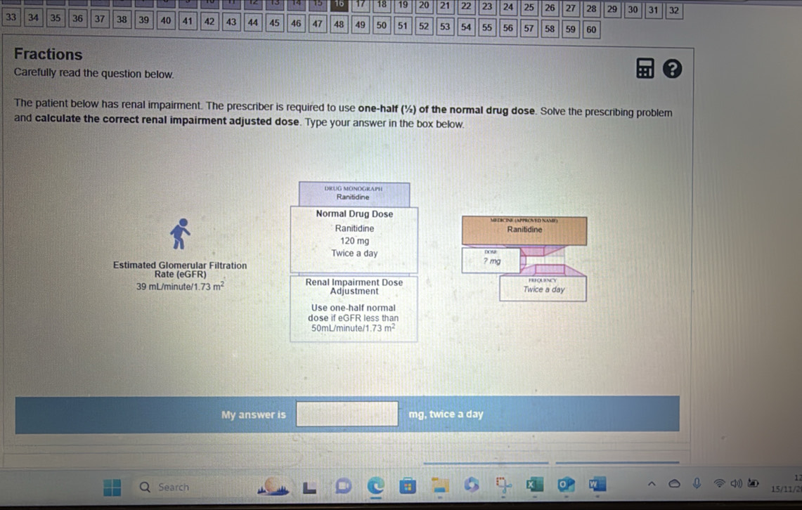 15 16 17 18 19 20 21 22 23 24 25 26 27 28 29 30 37 32
33 34 35 36 37 38 39 40 41 42 43 44 45 46 47 48 49 50 51 52 53 54 55 56 57 58 59 60
Fractions 
Carefully read the question below. 
? 
The patient below has renal impairment. The prescriber is required to use one-half (½) of the normal drug dose. Solve the prescribing problem 
and calculate the correct renal impairment adjusted dose. Type your answer in the box below. 
DRUG MONOGRAPH 
Ranitidine 
Normal Drug Dose MEDICINE (APPROVED NAME) 
Ranitidine Ranitidine
120 mg
Twice a day DOS 
Estimated Glomerular Filtration ? mg
Rate (eGFR) Renal Impairment Dose Twice a day
39 mL/minute/1 1.73m^2 Adjustment 
Use one-half normal 
dose if eGFR less than
50mL/minute/1 .73m^2
My answer is mg, twice a day

Search 
15/11/2