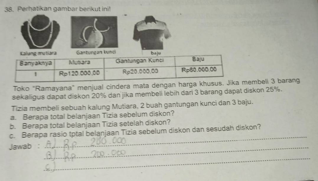 Perhatikan gambar berikut ini! 
kunci 
Toko “Ramayana” menjual cindera mata dengan haembeli 3 barang 
sekaligus dapat diskon 20% dan jika membeli lebih dari 3 barang dapat diskon 25%. 
Tizia membeli sebuah kalung Mutiara, 2 buah gantungan kunci dan 3 baju. 
a. Berapa total belanjaan Tizia sebelum diskon? 
b. Berapa total belanjaan Tizia setelah diskon? 
_ 
c. Berapa rasio tptal belanjaan Tizia sebelum diskon dan sesudah diskon? 
Jawab :_ 
_