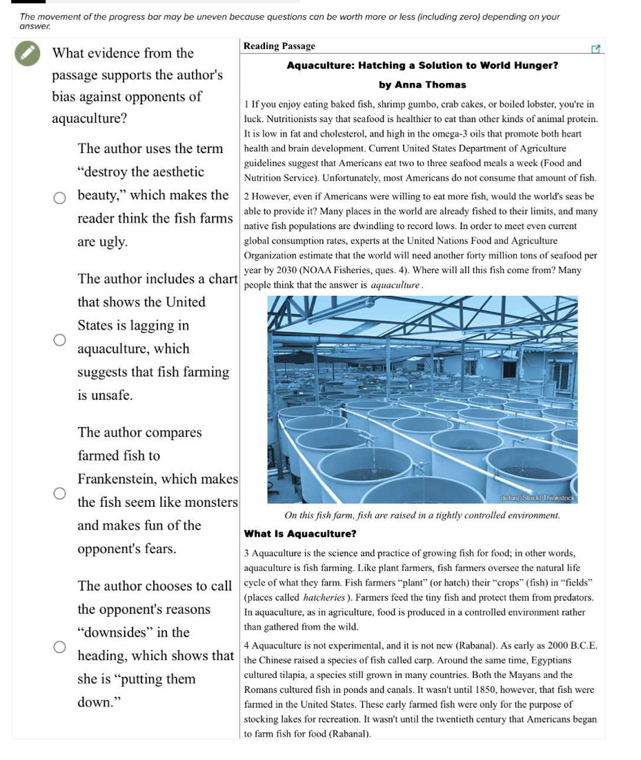 The movement of the progress bar may be uneven because questions can be worth more or less (including zero) depending on your
answer.
What evidence from the Reading Passage
Aquaculture: Hatching a Solution to World Hunger?
passage supports the author's
by Anna Thomas
bias against opponents of 1 If you enjoy eating baked fish, shrimp gumbo, crab cakes, or boiled lobster, you're in
aquaculture? luck. Nutritionists say that seafood is healthier to eat than other kinds of animal protein.
It is low in fat and cholesterol, and high in the omega-3 oils that promote both heart
The author uses the term health and brain development. Current United States Department of Agriculture
guidelines suggest that Americans eat two to three seafood meals a week (Food and
“destroy the aesthetic Nutrition Service). Unfortunately, most Americans do not consume that amount of fish.
beauty,” which makes the 2 However, even if Americans were willing to eat more fish, would the world's seas be
reader think the fish farms able to provide it? Many places in the world are already fished to their limits, and many
native fish populations are dwindling to record lows. In order to meet even current
are ugly. global consumption rates, experts at the United Nations Food and Agriculture
Organization estimate that the world will need another forty million tons of seafood per
year by 2030 (NOAA Fisheries, ques. 4). Where will all this fish come from? Many
The author includes a chart people think that the answer is aquaculture .
that shows the United
States is lagging in
aquaculture, which
suggests that fish farming
is unsafe.
The author compares
farmed fish to
Frankenstein, which makes
the fish seem like monsters
On this fish farm, fish are raised in a tightly controlled environment.
and makes fun of the What Is Aquaculture?
opponent's fears. 3 Aquaculture is the science and practice of growing fish for food; in other words,
aquaculture is fish farming. Like plant farmers, fish farmers oversee the natural life
The author chooses to call cycle of what they farm. Fish farmers “plant” (or hatch) their “crops” (fish) in “fields”
(places called hatcheries ). Farmers feed the tiny fish and protect them from predators.
the opponent's reasons In aquaculture, as in agriculture, food is produced in a controlled environment rather
“downsides” in the than gathered from the wild.
4 Aquaculture is not experimental, and it is not new (Rabanal). As early as 2000 B.C.E.
heading, which shows that the Chinese raised a species of fish called carp. Around the same time, Egyptians
cultured tilapia, a species still grown in many countries. Both the Mayans and the
she is “putting them Romans cultured fish in ponds and canals. It wasn't until 1850, however, that fish were
down.” farmed in the United States. These early farmed fish were only for the purpose of
stocking lakes for recreation. It wasn't until the twentieth century that Americans began
to farm fish for food (Rabanal).