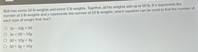 Bob has some 10 lb weights and some 3 lb weights. Together, all his weights add up to 50 lb. It x represents the
number of 3 lb weights and y represents the number of 10 lb weights, which equation can be used to find the number of
each type of weight Bob has?
3x-10y=50
3x=50-10y
50+10y=3y
50+3y=10y