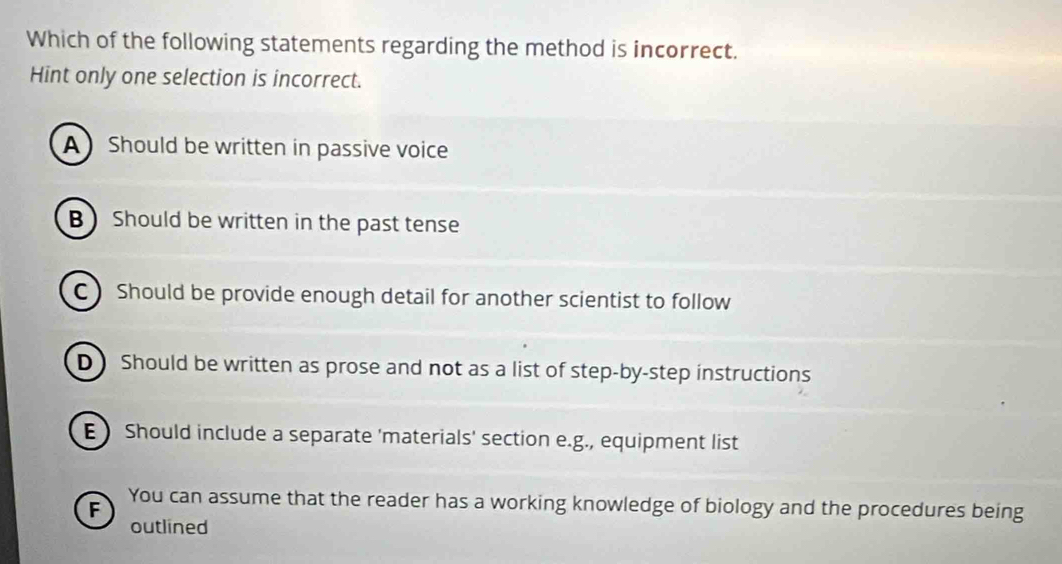 Which of the following statements regarding the method is incorrect.
Hint only one selection is incorrect.
A Should be written in passive voice
B Should be written in the past tense
C  Should be provide enough detail for another scientist to follow
D) Should be written as prose and not as a list of step-by-step instructions
EShould include a separate 'materials' section e.g., equipment list
F You can assume that the reader has a working knowledge of biology and the procedures being
outlined