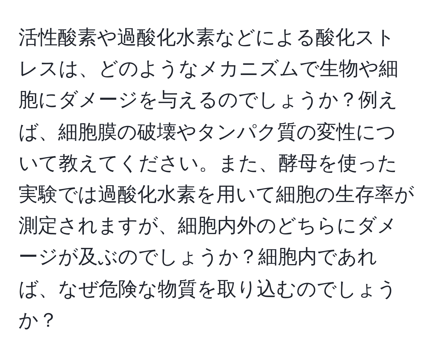 活性酸素や過酸化水素などによる酸化ストレスは、どのようなメカニズムで生物や細胞にダメージを与えるのでしょうか？例えば、細胞膜の破壊やタンパク質の変性について教えてください。また、酵母を使った実験では過酸化水素を用いて細胞の生存率が測定されますが、細胞内外のどちらにダメージが及ぶのでしょうか？細胞内であれば、なぜ危険な物質を取り込むのでしょうか？